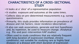 CHARACTERISTICS OF A CROSS-SECTIONAL
STUDY
• It looks at a’ slice’ of a representative population
• It studies exposure and outcomes at the same times.
• Collects data on pre-determined measurements e.g. survey
questionnaires
• Primarily, this study provides information on prevalence of
disease and risk factors; never incidence (descriptive)
• It also can seek associations, generate and test hypotheses
and, by repetition, be used to measure change. (Analytical
e.g. Pre-and post-intervention KAP studies)
• Often used to study conditions that are relatively frequent
with long duration of expression (nonfatal, chronic
conditions); not suitable for studying rare or highly fatal
diseases or a disease with short duration of expression
 