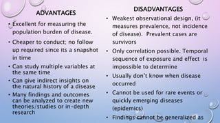 ADVANTAGES
• Excellent for measuring the
population burden of disease.
• Cheaper to conduct; no follow
up required since its a snapshot
in time
• Can study multiple variables at
the same time
• Can give indirect insights on
the natural history of a disease
• Many findings and outcomes
can be analyzed to create new
theories/studies or in-depth
research
DISADVANTAGES
• Weakest observational design, (it
measures prevalence, not incidence
of disease). Prevalent cases are
survivors
• Only correlation possible. Temporal
sequence of exposure and effect is
impossible to determine
• Usually don’t know when disease
occurred
• Cannot be used for rare events or
quickly emerging diseases
(epidemics)
• Findings cannot be generalized as
 