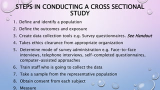 STEPS IN CONDUCTING A CROSS SECTIONAL
STUDY
1. Define and identify a population
2. Define the outcomes and exposure
3. Create data collection tools e.g. Survey questionnaires. See Handout
4. Takes ethics clearance from appropriate organization
5. Determine mode of survey administration e.g. Face-to-face
interviews, telephone interviews, self-completed questionnaires,
computer-assisted approaches
6. Train staff who is going to collect the data
7. Take a sample from the representative population
8. Obtain consent from each subject
9. Measure
 