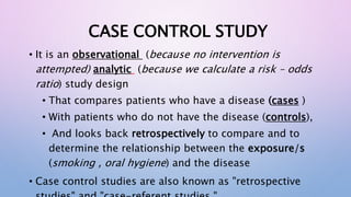 CASE CONTROL STUDY
• It is an observational (because no intervention is
attempted) analytic (because we calculate a risk – odds
ratio) study design
• That compares patients who have a disease (cases )
• With patients who do not have the disease (controls),
• And looks back retrospectively to compare and to
determine the relationship between the exposure/s
(smoking , oral hygiene) and the disease
• Case control studies are also known as "retrospective
 