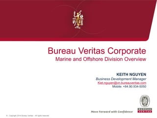 © - Copyright 2014 Bureau Veritas – All rights reserved
Bureau Veritas Corporate
Marine and Offshore Division Overview
KEITH NGUYEN
Business Development Manager
Kiet.nguyen@vn.bureauveritas.com
Mobile: +84.90.934-5050
 