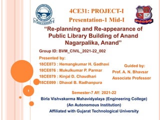Semester-7 AY: 2021-22
Birla Vishvakarma Mahavidyalaya (Engineering College)
(An Autonomous Institution)
Affiliated with Gujarat Technological University
1
“Re-planning and Re-appearance of
Public Library Building of Anand
Nagarpalika, Anand”
Presented by:
18CE073 : Hemangkumar H. Gadhavi
18CE076 : Mukulkumar P. Parmar
18CE079 : Kinjal D. Chaudhari
18CE099 : Dhaval B. Radhanpura
Guided by:
Prof. A. N. Bhavsar
Associate Professor
4CE31: PROJECT-I
Presentation-1 Mid-I
Group ID: BVM_CIVIL_2021-22_002
 