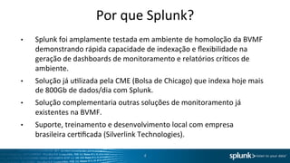 Por	
  que	
  Splunk?	
  
•    Splunk	
  foi	
  amplamente	
  testada	
  em	
  ambiente	
  de	
  homoloção	
  da	
  BVMF	
  
     demonstrando	
  rápida	
  capacidade	
  de	
  indexação	
  e	
  ﬂexibilidade	
  na	
  
     geração	
  de	
  dashboards	
  de	
  monitoramento	
  e	
  relatórios	
  críOcos	
  de	
  
     ambiente.	
  	
  
•    Solução	
  já	
  uOlizada	
  pela	
  CME	
  (Bolsa	
  de	
  Chicago)	
  que	
  indexa	
  hoje	
  mais	
  
     de	
  800Gb	
  de	
  dados/dia	
  com	
  Splunk.	
  
•    Solução	
  complementaria	
  outras	
  soluções	
  de	
  monitoramento	
  já	
  
     existentes	
  na	
  BVMF.	
  
•    Suporte,	
  treinamento	
  e	
  desenvolvimento	
  local	
  com	
  empresa	
  
     brasileira	
  cerOﬁcada	
  (Silverlink	
  Technologies).	
  	
  

                                                      4	
  
 