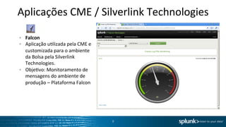Aplicações	
  CME	
  /	
  Silverlink	
  Technologies	
  
	
  
	
  
"      Falcon	
  
"      Aplicação	
  uOlizada	
  pela	
  CME	
  e	
  
       customizada	
  para	
  o	
  ambiente	
  
       da	
  Bolsa	
  pela	
  Silverlink	
  
       Technologies.	
  
"      ObjeOvo:	
  Monitoramento	
  de	
  
       mensagens	
  do	
  ambiente	
  de	
  
       produção	
  –	
  Plataforma	
  Falcon	
  




                                                       8	
  
 