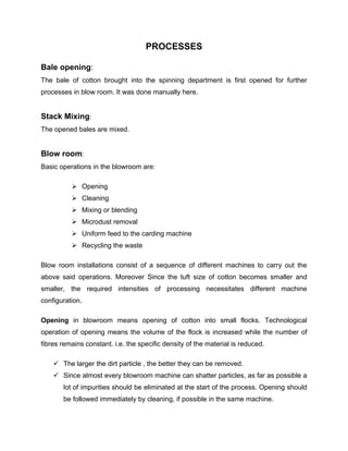 PROCESSES

Bale opening:
The bale of cotton brought into the spinning department is first opened for further
processes in blow room. It was done manually here.


Stack Mixing:
The opened bales are mixed.


Blow room:
Basic operations in the blowroom are:

           Opening
           Cleaning
           Mixing or blending
           Microdust removal
           Uniform feed to the carding machine
           Recycling the waste

Blow room installations consist of a sequence of different machines to carry out the
above said operations. Moreover Since the tuft size of cotton becomes smaller and
smaller, the required intensities of processing necessitates different machine
configuration.

Opening in blowroom means opening of cotton into small flocks. Technological
operation of opening means the volume of the flock is increased while the number of
fibres remains constant. i.e. the specific density of the material is reduced.

     The larger the dirt particle , the better they can be removed.
     Since almost every blowroom machine can shatter particles, as far as possible a
       lot of impurities should be eliminated at the start of the process. Opening should
       be followed immediately by cleaning, if possible in the same machine.
 