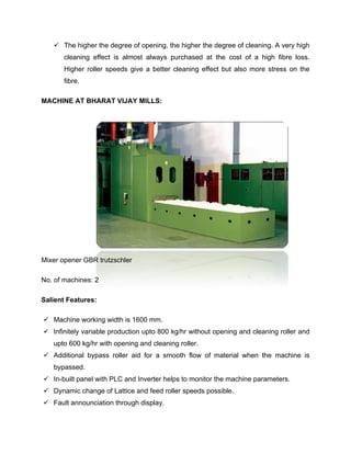  The higher the degree of opening, the higher the degree of cleaning. A very high
       cleaning effect is almost always purchased at the cost of a high fibre loss.
       Higher roller speeds give a better cleaning effect but also more stress on the
       fibre.

MACHINE AT BHARAT VIJAY MILLS:




Mixer opener GBR trutzschler

No. of machines: 2

Salient Features:

 Machine working width is 1600 mm.
 Infinitely variable production upto 800 kg/hr without opening and cleaning roller and
   upto 600 kg/hr with opening and cleaning roller.
 Additional bypass roller aid for a smooth flow of material when the machine is
   bypassed.
 In-built panel with PLC and Inverter helps to monitor the machine parameters.
 Dynamic change of Lattice and feed roller speeds possible.
 Fault announciation through display.
 