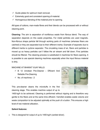  Guide plates for optimum trash removal.
     Extremely good and consistent opening of material.
     Homogenous blending of the material prior to opening.

    All types of cottons, man-made fibres and their blends can be processed with or without
    cleaning point.

    Cleaning: The aim is separation of nonfibrous waste from fibrous blend. The way of
    separation depends on this waste properties. For metal particles are used magnets.
    Non-fibrous shape particle fall through working parts of machines (whereas fibers are
    catched) or they are separated due to their different inertia. Example of separatio due to
    different inertia is cyclone separator. The circulating mass of air, fibers and particles is
    moved up so heavy particles can´t follow the air stream and fall down. Fine particles
    should be filtered. The cleaning process is substituted in machines for fibers opening. It
    is possible to use special cleaning machines especially when the input fibrous material
    is dirty.

    MACHINE AT BHARAT VIJAY MILLS
         B 12 Uniclean Pre-Cleaner - Efficient And
            Reliable Pre-Cleaning
         No. of machines - 2



    This pre-cleaner cleans the microtufts in the first
    cleaning stage. This enables machine output of up to
    1400 kg/h to be achieved. Cleaning is performed without nipping and is therefore very
    gentle to the fibers and at the same time efficient. VarioSet enables waste volume and
    waste composition to be adjusted optimally at the push of a button. This ensures a high
    level of raw material utilization.

    Salient features:

   This is designed for output of up to 1400 kg/h (carded sliver).
 