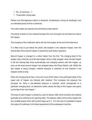  No. of machines – 1
    Trutzschlier mixing bale.

Perfect and Homogeneous blend is achieved, simultaneous mixing by doublings' over
an extended period of time is achieved.

The cotton bales are opened and premixed by bale opener.

This blend is blown by the material transport fan and conveyed into the feed duct above
the hopper.

The charging of the multimixer starts with the first hopper at the end of the feed duct.

It is filled only to just below the photo cell situated in the adjacent hopper, then the
closing flap of the second hopper is opened by push button operation.

Second hopper is charged to a rather higher than the first. The charging level of the
hopper rises uniformly up to the last hopper which is fully charged, when the last hopper
is full the Closing flap shuts automatically and charging restarts with first hopper, as
soon as the level second hopper has dropped below the Photo Electric cell. Whilst the
last hopper is being charged, material transport is switched on and material in the
hoppers starts to drop.

When the charging level rises, more and more of the holes in the perforated plate of the
upper part of hopper are blocked with material. This increases the pressure the
conveyor air. Once a pre-selected pressure is reached, which corresponds to a
particular charging level, an electronic switch closes the flap of this hopper and opens
up the flap of the next hopper."

The base of each hopper is closed by a pair of deliver roller which transfers the material
gradually and uniformly to an opening roller. The delivery rollers of the entire hopper are
two variable speed motor with control range up to 1 : 6 in this way it is possible to adjust
the output of multimixer to the feed requirement of the subsequent machine.
 
