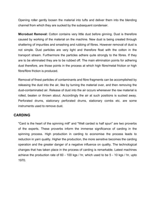 Opening roller gently loosen the material into tufts and deliver them into the blending
 channel from which they are sucked by the subsequent condenser.

 Microdust Removal: Cotton contains very little dust before ginning. Dust is therefore
 caused by working of the material on the machine. New dust is being created through
 shattering of impurities and smashing and rubbing of fibres. However removal of dust is
 not simple. Dust particles are very light and therefore float with the cotton in the
 transport stream. Furthermore the particles adhere quite strongly to the fibres. If they
 are to be eliminated they are to be rubbed off. The main elimination points for adhering
 dust therefore, are those points in the process at which high fibre/metal friction or high
 fibre/fibre friction is produced.

 Removal of finest particles of contaminants and fibre fragments can be accomplished by
 releasing the dust into the air, like by turning the material over, and then removing the
 dust-contaminated air. Release of dust into the air occurs whereever the raw material is
 rolled, beaten or thrown about. Accordingly the air at such positions is sucked away.
 Perforated drums, stationary perforated drums, stationary combs etc. are some
 instruments used to remove dust.


CARDING

 "Card is the heart of the spinning mill" and "Well carded is half spun" are two proverbs
 of the experts. These proverbs inform the immense significance of carding in the
 spinning process. High production in carding to economise the process leads to
 reduction in yarn quality. Higher the production, the more sensitive becomes the carding
 operation and the greater danger of a negative influence on quality. The technological
 changes that has taken place in the process of carding is remarkable. Latest machines
 achieve the production rate of 60 - 100 kgs / hr, which used to be 5 - 10 kgs / hr, upto
 1970.
 