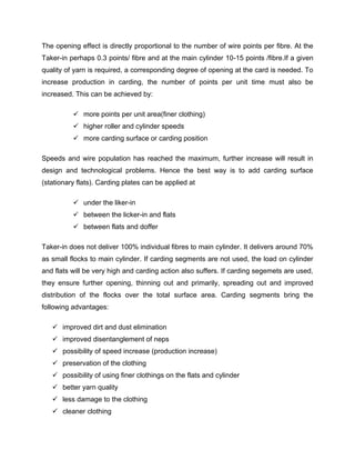 The opening effect is directly proportional to the number of wire points per fibre. At the
Taker-in perhaps 0.3 points/ fibre and at the main cylinder 10-15 points /fibre.If a given
quality of yarn is required, a corresponding degree of opening at the card is needed. To
increase production in carding, the number of points per unit time must also be
increased. This can be achieved by:

           more points per unit area(finer clothing)
           higher roller and cylinder speeds
           more carding surface or carding position

Speeds and wire population has reached the maximum, further increase will result in
design and technological problems. Hence the best way is to add carding surface
(stationary flats). Carding plates can be applied at

           under the liker-in
           between the licker-in and flats
           between flats and doffer

Taker-in does not deliver 100% individual fibres to main cylinder. It delivers around 70%
as small flocks to main cylinder. If carding segments are not used, the load on cylinder
and flats will be very high and carding action also suffers. If carding segemets are used,
they ensure further opening, thinning out and primarily, spreading out and improved
distribution of the flocks over the total surface area. Carding segments bring the
following advantages:

    improved dirt and dust elimination
    improved disentanglement of neps
    possibility of speed increase (production increase)
    preservation of the clothing
    possibility of using finer clothings on the flats and cylinder
    better yarn quality
    less damage to the clothing
    cleaner clothing
 