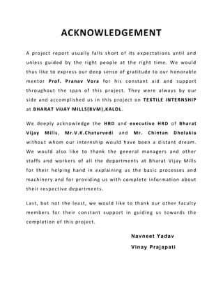 ACKNOWLEDGEMENT
A project report usually falls short of its expectations until and
unless guided by the right people at the right time. We would
thus like to express our deep sense of gratitude to our h onorable
mentor Prof. Pranav Vora for his constant aid and support
throughout the span of this project. They were always by our
side and accomplished us in this project on TEXTILE INTERNSHIP
at BHARAT VIJAY MILLS(BVM),KALOL .

We deeply acknowledge the HRD and executive HRD of Bharat
Vijay   Mills,   Mr.V.K.Chaturvedi   and   Mr.   Chintan   Dholakia
without whom our internship wo uld have been a distant dream.
We would also like to thank the general managers and other
staffs and workers of all the departments at Bharat Vijay Mills
for their helping hand in explain ing us the basic processes and
machinery and for providing us with complete information about
their respective departments.

Last, but not the least, we would like to thank our other faculty
members for their constant support in guiding us towards the
completion of this project.

                                           Navneet Yadav

                                           Vinay Prajapati
 