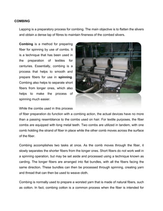 COMBING

  Lapping is a preparatory process for combing. The main objective is to flatten the slivers
  and obtain a dense lap of fibres to maintain fineness of the combed slivers.

  Combing is a method for preparing
  fiber for spinning by use of combs. It
  is a technique that has been used in
  the     preparation    of    textiles   for
  centuries. Essentially, combing is a
  process that helps to smooth and
  prepare fibers for use in spinning.
  Combing also helps to separate short
  fibers from longer ones, which also
  helps    to     make   the   process    of
  spinning much easier.

  While the combs used in this process
  of fiber preparation do function with a combing action, the actual devices have no more
  than a passing resemblance to the combs used on hair. For textile purposes, the fiber
  combs are equipped with long metal teeth. Two combs are utilized in tandem, with one
  comb holding the strand of fiber in place while the other comb moves across the surface
  of the fiber.

  Combing accomplishes two tasks at once. As the comb moves through the fiber, it
  slowly separates the shorter fibers from the longer ones. Short fibers do not work well in
  a spinning operation, but may be set aside and processed using a technique known as
  carding. The longer fibers are arranged into flat bundles, with all the fibers facing the
  same direction. These bundles can then be processed through spinning, creating yarn
  and thread that can then be used to weave cloth.

  Combing is normally used to prepare a worsted yarn that is made of natural fibers, such
  as cotton. In fact, combing cotton is a common process when the fiber is intended for
 