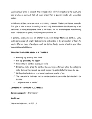 use in various forms of apparel. The combed cotton will feel smoother to the touch, and
also produce a garment that will wear longer than a garment made with uncombed
cotton.

Not all natural fiber yarns are made by combing, however. Woolen yarn is one example.
This type of yarn is made by carding the wool only; the additional step of combing is not
performed. Carding straightens some of the fibers, but not to the degree that combing
does. The result is a lighter, stretchier yarn with more air.

In general, carding is used on shorter fibers, while longer fibers are combed. Many
textile companies will employ both combing and carding in the preparation of fibers for
use in different types of products, such as shirting fabric, towels, sheeting, and other
essential household items.

SEQUENCE OF OPERATION IN A COMBER

    Feeding, lap is fed by feed roller.
    Fed lap gripped by the nipper
    Gripped lap is combed by circular comb
    Detaching roller grips the combed lap and moves forward while the detaching
       roller delivers the material, top comb comes into action to further clean the lap.
    While going back,nipper opens and receives a new bit of lap.
    The rawmaterial delivered by the carding machine can not be fed directly to the
       comber.
    Lap preparation is a must.

COMBING AT BHARAT VIJAY MILLS

Combing capacity : 5 tonnes/day

Machines:

High speed combers LK -250 : 6
 