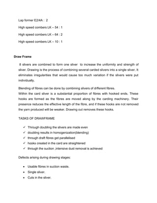 Lap former E2/4A : 2

  High speed combers LK – 54 : 1

  High speed combers LK – 64 : 2

  High speed combers LK – 10 : 1



Draw Frame

   8 slivers are combined to form one sliver to increase the uniformity and strength of
  sliver. Drawing is the process of combining several carded slivers into a single sliver. It
  eliminates irregularities that would cause too much variation if the slivers were put
  individually.

  Blending of fibres can be done by combining slivers of different fibres.
  Within the card sliver is a substantial proportion of fibres with hooked ends. These
  hooks are formed as the fibres are moved along by the carding machinery. Their
  presence reduces the effective length of the fibre, and if these hooks are not removed
  the yarn produced will be weaker. Drawing out removes these hooks.

  TASKS OF DRAWFRAME

      Through doubling the slivers are made even
      doubling results in homogenization(blending)
      through draft fibres get parallelised
      hooks created in the card are straightened
      through the suction ,intensive dust removal is achieved

  Defects arising during drawing stages:

        Usable fibres in suction waste.
        Single sliver.
        Cuts in the sliver.
 