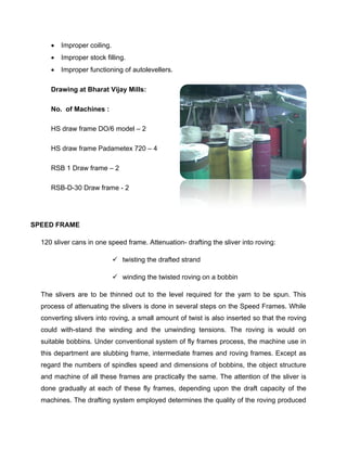    Improper coiling.
        Improper stock filling.
        Improper functioning of autolevellers.

     Drawing at Bharat Vijay Mills:

     No. of Machines :

     HS draw frame DO/6 model – 2

     HS draw frame Padametex 720 – 4

     RSB 1 Draw frame – 2

     RSB-D-30 Draw frame - 2




SPEED FRAME

  120 sliver cans in one speed frame. Attenuation- drafting the sliver into roving:

                              twisting the drafted strand

                              winding the twisted roving on a bobbin

  The slivers are to be thinned out to the level required for the yarn to be spun. This
  process of attenuating the slivers is done in several steps on the Speed Frames. While
  converting slivers into roving, a small amount of twist is also inserted so that the roving
  could with-stand the winding and the unwinding tensions. The roving is would on
  suitable bobbins. Under conventional system of fly frames process, the machine use in
  this department are slubbing frame, intermediate frames and roving frames. Except as
  regard the numbers of spindles speed and dimensions of bobbins, the object structure
  and machine of all these frames are practically the same. The attention of the sliver is
  done gradually at each of these fly frames, depending upon the draft capacity of the
  machines. The drafting system employed determines the quality of the roving produced
 