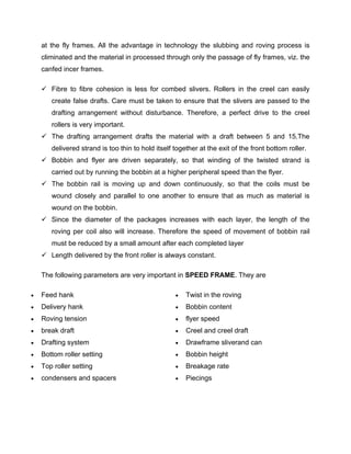 at the fly frames. All the advantage in technology the slubbing and roving process is
    climinated and the material in processed through only the passage of fly frames, viz. the
    canfed incer frames.

     Fibre to fibre cohesion is less for combed slivers. Rollers in the creel can easily
       create false drafts. Care must be taken to ensure that the slivers are passed to the
       drafting arrangement without disturbance. Therefore, a perfect drive to the creel
       rollers is very important.
     The drafting arrangement drafts the material with a draft between 5 and 15.The
       delivered strand is too thin to hold itself together at the exit of the front bottom roller.
     Bobbin and flyer are driven separately, so that winding of the twisted strand is
       carried out by running the bobbin at a higher peripheral speed than the flyer.
     The bobbin rail is moving up and down continuously, so that the coils must be
       wound closely and parallel to one another to ensure that as much as material is
       wound on the bobbin.
     Since the diameter of the packages increases with each layer, the length of the
       roving per coil also will increase. Therefore the speed of movement of bobbin rail
       must be reduced by a small amount after each completed layer
     Length delivered by the front roller is always constant.

    The following parameters are very important in SPEED FRAME. They are

   Feed hank                                         Twist in the roving
   Delivery hank                                     Bobbin content
   Roving tension                                    flyer speed
   break draft                                       Creel and creel draft
   Drafting system                                   Drawframe sliverand can
   Bottom roller setting                             Bobbin height
   Top roller setting                                Breakage rate
   condensers and spacers                            Piecings
 