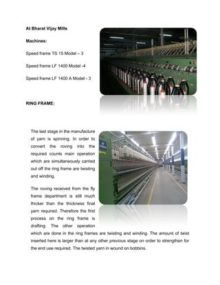 At Bharat Vijay Mills

Machines:

Speed frame TS 15 Model – 3

Speed frame LF 1400 Model -4

Speed frame LF 1400 A Model - 3




RING FRAME:




  The last stage in the manufacture
  of yarn is spinning. In order to
  convert     the   roving   into   the
  required counts main operation
  which are simultaneously carried
  out off the ring frame are twisting
  and winding.

  The roving received from the fly
  frame department is still much
  thicker than the thickness final
  yarn required. Therefore the first
  process on the ring frame is
  drafting.   The    other   operation
  which are done in the ring frames are twisting and winding. The amount of twist
  inserted here is larger than at any other previous stage on order to strengthen for
  the end use required. The twisted yarn in wound on bobbins.
 