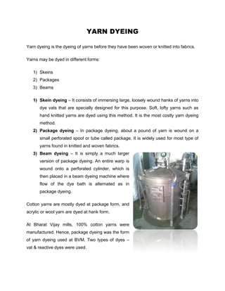 YARN DYEING

Yarn dyeing is the dyeing of yarns before they have been woven or knitted into fabrics.

Yarns may be dyed in different forms:

   1) Skeins
   2) Packages
   3) Beams

   1) Skein dyeing – It consists of immersing large, loosely wound hanks of yarns into
      dye vats that are specially designed for this purpose. Soft, lofty yarns such as
      hand knitted yarns are dyed using this method. It is the most costly yarn dyeing
      method.
   2) Package dyeing – In package dyeing, about a pound of yarn is wound on a
      small perforated spool or tube called package. It is widely used for most type of
      yarns found in knitted and woven fabrics.
   3) Beam dyeing – It is simply a much larger
      version of package dyeing. An entire warp is
      wound onto a perforated cylinder, which is
      then placed in a beam dyeing machine where
      flow of the dye bath is alternated as in
      package dyeing.

Cotton yarns are mostly dyed at package form, and
acrylic or wool yarn are dyed at hank form.

At Bharat Vijay mills, 100% cotton yarns were
manufactured. Hence, package dyeing was the form
of yarn dyeing used at BVM. Two types of dyes –
vat & reactive dyes were used.
 