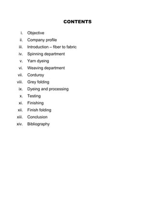 CONTENTS

   i.   Objective
  ii.   Company profile
 iii.   Introduction – fiber to fabric
 iv.    Spinning department
  v.    Yarn dyeing
 vi.    Weaving department
vii.    Corduroy
viii.   Grey folding
 ix.    Dyeing and processing
  x.    Testing
 xi.    Finishing
xii.    Finish folding
xiii.   Conclusion
xiv.    Bibliography
 