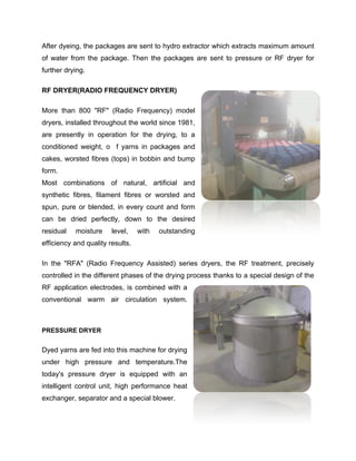 After dyeing, the packages are sent to hydro extractor which extracts maximum amount
of water from the package. Then the packages are sent to pressure or RF dryer for
further drying.

RF DRYER(RADIO FREQUENCY DRYER)

More than 800 "RF" (Radio Frequency) model
dryers, installed throughout the world since 1981,
are presently in operation for the drying, to a
conditioned weight, o f yarns in packages and
cakes, worsted fibres (tops) in bobbin and bump
form.
Most combinations of natural, artificial and
synthetic fibres, filament fibres or worsted and
spun, pure or blended, in every count and form
can be dried perfectly, down to the desired
residual   moisture     level,    with   outstanding
efficiency and quality results.

In the "RFA" (Radio Frequency Assisted) series dryers, the RF treatment, precisely
controlled in the different phases of the drying process thanks to a special design of the
RF application electrodes, is combined with a
conventional warm air circulation system.



PRESSURE DRYER


Dyed yarns are fed into this machine for drying
under high pressure and temperature.The
today's pressure dryer is equipped with an
intelligent control unit, high performance heat
exchanger, separator and a special blower.
 