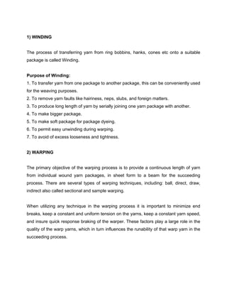 1) WINDING


The process of transferring yarn from ring bobbins, hanks, cones etc onto a suitable
package is called Winding.


Purpose of Winding:
1. To transfer yarn from one package to another package, this can be conveniently used
for the weaving purposes.
2. To remove yarn faults like hairiness, neps, slubs, and foreign matters.
3. To produce long length of yarn by serially joining one yarn package with another.
4. To make bigger package.
5. To make soft package for package dyeing.
6. To permit easy unwinding during warping.
7. To avoid of excess looseness and tightness.


2) WARPING


The primary objective of the warping process is to provide a continuous length of yarn
from individual wound yarn packages, in sheet form to a beam for the succeeding
process. There are several types of warping techniques, including: ball, direct, draw,
indirect also called sectional and sample warping.


When utilizing any technique in the warping process it is important to minimize end
breaks, keep a constant and uniform tension on the yarns, keep a constant yarn speed,
and insure quick response braking of the warper. These factors play a large role in the
quality of the warp yarns, which in turn influences the runability of that warp yarn in the
succeeding process.
 