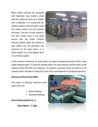 Most modern warpers are equipped
with electronic stop motions which
stop the warper as soon as a broken
end is detected. It is crucial that the
braking system is fast enough to stop
the warper before the end reaches
the beam. The end is much harder to
find and correct once it has been
wound    onto       the    beam.   Today's
braking systems allow the beams to
stop before one full revolution has
occurred on the warp beam, in a
direct system, or on the pattern drum
in an indirect system.

In the process of weaving, for warp yarns, we need to produce pre bean which is also
called warpers beam. To produce warpers beam we need warping machine with a creel
capacity about 400-700 cone capacity. To produce a weavers beam we need 6 to 16
warpers beam. Number of cones to be use in the creel depends on production planning.

Warping at Bharat Vijay Mills:

Two types of Warping machines were
used in the mill:

                         Direct Warping
                         Sectional Warping

Direct Warping Machine: 2

        TECH MECH T- 1000
 