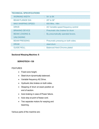 TECHNICAL SPECIFICATIONS
  WORKING WIDTH                       :   54 to 84
  BEAM FLANGE DIA                     :   28” to 36”
  MAX WARPING SPEED                   :   600 Mtrs. / Min
  DRIVE                               :   AC Variable speed frequency control
  BRAKING DEVICE                      :   Pneumatic disc brakes for drum
  BEAM LOADING &                      :   By pneumatically operated levers.
  UNLOADING
  BEAM PRESSING                       :   Pneumatic pressing on both sides.
  DRUM                                :   steel drum
  GUIDE ROLL                          :   Balanced Hard Chrome plated


Sectional Warping Machine: 6


      SERVOTECH -130


FEATURES
          Fixed cone height.
          Steel drum dynamically balanced.
          Variable frequency AC Drive.
          Hydraulic disc brakes on both sides.
          Stopping of drum at exact position at
           end of section.
          Auto braking in case of Power failure.
          Auto stop at point of lease cord.
          Two separate motors for warping and
           beaming.


Various parts of the machine are:
 