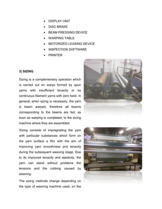      DISPLAY UNIT
                       DISC BRAKE
                       BEAM PRESSING DEVICE
                       WARPING TABLE
                       MOTORIZED LEASING DEVICE
                       INSPECTION SOFTWARE
                       PRINTER




3) SIZING

Sizing is a complementary operation which
is carried out on warps formed by spun
yarns   with   insufficient   tenacity   or   by
continuous filament yarns with zero twist. In
general, when sizing is necessary, the yarn
is beam warped, therefore all beams
corresponding to the beams are fed, as
soon as warping is completed, to the sizing
machine where they are assembled.

Sizing consists of impregnating the yarn
with particular substances which form on
the yarn surface a film with the aim of
improving yarn smoothness and tenacity
during the subsequent weaving stage. Due
to its improved tenacity and elasticity, the
yarn can stand without problems the
tensions    and   the    rubbing   caused     by
weaving.

The sizing methods change depending on
the type of weaving machine used, on the
 