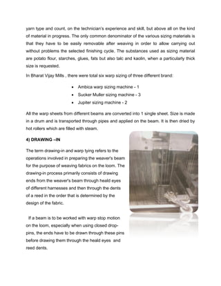 yarn type and count, on the technician’s experience and skill, but above all on the kind
of material in progress. The only common denominator of the various sizing materials is
that they have to be easily removable after weaving in order to allow carrying out
without problems the selected finishing cycle. The substances used as sizing material
are potato flour, starches, glues, fats but also talc and kaolin, when a particularly thick
size is requested.

In Bharat Vijay Mills , there were total six warp sizing of three different brand:

                            Ambica warp sizing machine - 1
                            Sucker Muller sizing machine - 3
                            Jupiter sizing machine - 2

All the warp sheets from different beams are converted into 1 single sheet. Size is made
in a drum and is transported through pipes and applied on the beam. It is then dried by
hot rollers which are filled with steam.

4) DRAWING –IN

The term drawing-in and warp tying refers to the
operations involved in preparing the weaver's beam
for the purpose of weaving fabrics on the loom. The
drawing-in process primarily consists of drawing
ends from the weaver's beam through heald eyes
of different harnesses and then through the dents
of a reed in the order that is determined by the
design of the fabric.


 If a beam is to be worked with warp stop motion
on the loom, especially when using closed drop-
pins, the ends have to be drawn through these pins
before drawing them through the heald eyes and
reed dents.
 