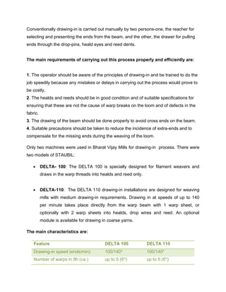 Conventionally drawing-in is carried out manually by two persons-one, the reacher for
selecting and presenting the ends from the beam, and the other, the drawer for pulling
ends through the drop-pins, heald eyes and reed dents.


The main requirements of carrying out this process properly and efficiently are:


1. The operator should be aware of the principles of drawing-in and be trained to do the
job speedily because any mistakes or delays in carrying out the process would prove to
be costly.
2. The healds and reeds should be in good condition and of suitable specifications for
ensuring that these are not the cause of warp breaks on the loom and of defects in the
fabric.
3. The drawing of the beam should be done properly to avoid cross ends on the beam.
4. Suitable precautions should be taken to reduce the incidence of extra-ends and to
compensate for the missing ends during the weaving of the loom.

Only two machines were used in Bharat Vijay Mills for drawing-in process. There were
two models of STAUBIL:

         DELTA- 100: The DELTA 100 is specially designed for filament weavers and
          draws in the warp threads into healds and reed only.


         DELTA-110: The DELTA 110 drawing-in installations are designed for weaving
          mills with medium drawing-in requirements. Drawing in at speeds of up to 140
          per minute takes place directly from the warp beam with 1 warp sheet, or
          optionally with 2 warp sheets into healds, drop wires and reed. An optional
          module is available for drawing in coarse yarns.

The main characteristics are:

    Feature                                DELTA 100             DELTA 110
    Drawing-in speed (ends/min)            100/140*              100/140*
    Number of warps in 8h (ca.)            up to 5 (6*)          up to 5 (6*)
 