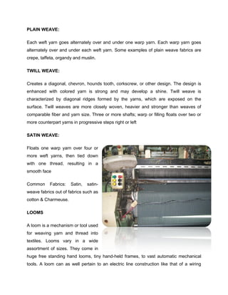 PLAIN WEAVE:

Each weft yarn goes alternately over and under one warp yarn. Each warp yarn goes
alternately over and under each weft yarn. Some examples of plain weave fabrics are
crepe, taffeta, organdy and muslin.

TWILL WEAVE:

Creates a diagonal, chevron, hounds tooth, corkscrew, or other design. The design is
enhanced with colored yarn is strong and may develop a shine. Twill weave is
characterized by diagonal ridges formed by the yarns, which are exposed on the
surface. Twill weaves are more closely woven, heavier and stronger than weaves of
comparable fiber and yarn size. Three or more shafts; warp or filling floats over two or
more counterpart yarns in progressive steps right or left

SATIN WEAVE:

Floats one warp yarn over four or
more weft yarns, then tied down
with one thread, resulting in a
smooth face

Common      Fabrics:   Satin,   satin-
weave fabrics out of fabrics such as
cotton & Charmeuse.

LOOMS

A loom is a mechanism or tool used
for weaving yarn and thread into
textiles. Looms vary in a wide
assortment of sizes. They come in
huge free standing hand looms, tiny hand-held frames, to vast automatic mechanical
tools. A loom can as well pertain to an electric line construction like that of a wiring
 