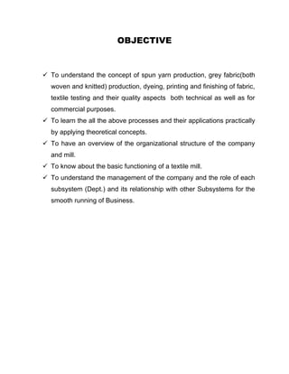 OBJECTIVE


 To understand the concept of spun yarn production, grey fabric(both
  woven and knitted) production, dyeing, printing and finishing of fabric,
  textile testing and their quality aspects both technical as well as for
  commercial purposes.
 To learn the all the above processes and their applications practically
  by applying theoretical concepts.
 To have an overview of the organizational structure of the company
  and mill.
 To know about the basic functioning of a textile mill.
 To understand the management of the company and the role of each
  subsystem (Dept.) and its relationship with other Subsystems for the
  smooth running of Business.
 