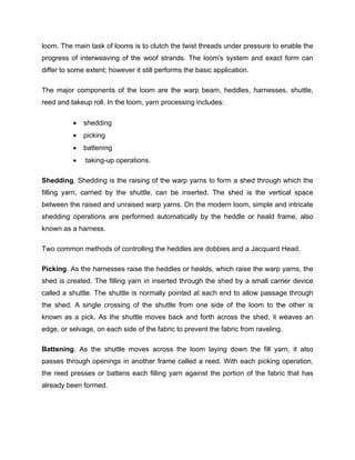 loom. The main task of looms is to clutch the twist threads under pressure to enable the
progress of interweaving of the woof strands. The loom's system and exact form can
differ to some extent; however it still performs the basic application.

The major components of the loom are the warp beam, heddles, harnesses, shuttle,
reed and takeup roll. In the loom, yarn processing includes:

             shedding
             picking
             battening
              taking-up operations.

Shedding. Shedding is the raising of the warp yarns to form a shed through which the
filling yarn, carried by the shuttle, can be inserted. The shed is the vertical space
between the raised and unraised warp yarns. On the modern loom, simple and intricate
shedding operations are performed automatically by the heddle or heald frame, also
known as a harness.

Two common methods of controlling the heddles are dobbies and a Jacquard Head.

Picking. As the harnesses raise the heddles or healds, which raise the warp yarns, the
shed is created. The filling yarn in inserted through the shed by a small carrier device
called a shuttle. The shuttle is normally pointed at each end to allow passage through
the shed. A single crossing of the shuttle from one side of the loom to the other is
known as a pick. As the shuttle moves back and forth across the shed, it weaves an
edge, or selvage, on each side of the fabric to prevent the fabric from raveling.

Battening. As the shuttle moves across the loom laying down the fill yarn, it also
passes through openings in another frame called a reed. With each picking operation,
the reed presses or battens each filling yarn against the portion of the fabric that has
already been formed.
 