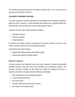 For shedding mechanism jacquard and dobby machines were in use. There were 18
jacquard and 325 dobby machines.

JACQUARD SHEDDING MACHINE:

The name Jacquard machines originates from the designer who improved its operation;
today the name ″Jacquard″ is used to identify all machines with a capacity higher than
28-32 threads, which are therefore used to produce figured fabrics.

Jacquard machines were initially classified as follows:

    Jacquard machines
    Vincenzi machines
    Verdol machines

At present only Verdol machines and electronic Jacquard machines are still on the
market. Jacquard machines can be classified as follows:

According to card reading system:

    dobbies with endless pattern card reading system
    dobbies with electronic reading system


Electronic Jacquard

In these machines the traditional hooks have been replaced by electro-mechanically
operated modules which are driven and controlled by an electronic program. The
Jacquard machines available on the market are double lift machines and have in
respect to mechanical Jacquard machines following advantages:

    easy maintenance owing to following reasons:
    no point needing lubrication,
    few moving parts
    modular construction and thus easy access;
    low vibration even at high speed;
 