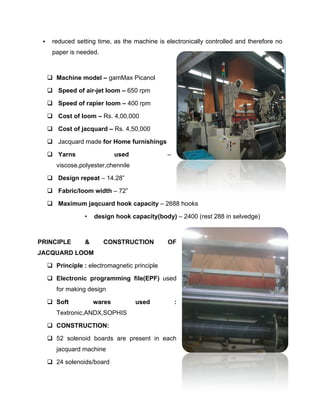     reduced setting time, as the machine is electronically controlled and therefore no
      paper is needed.



      Machine model – gamMax Picanol

      Speed of air-jet loom – 650 rpm

      Speed of rapier loom – 400 rpm

      Cost of loom – Rs. 4,00,000

      Cost of jacquard – Rs. 4,50,000

      Jacquard made for Home furnishings

      Yarns                  used             –
        viscose,polyester,chennile

      Design repeat – 14.28”

      Fabric/loom width – 72”

      Maximum jaqcuard hook capacity – 2688 hooks

                  •   design hook capacity(body) – 2400 (rest 288 in selvedge)



PRINCIPLE         &      CONSTRUCTION          OF
JACQUARD LOOM

      Principle : electromagnetic principle

      Electronic programming file(EPF) used
        for making design

      Soft           wares          used          :
        Textronic,ANDX,SOPHIS

      CONSTRUCTION:

      52 solenoid boards are present in each
        jacquard machine

      24 solenoids/board
 