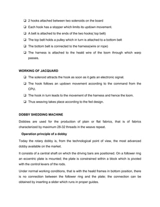  2 hooks attached between two solenoids on the board

    Each hook has a stopper which limits its updown movement.

    A belt is attached to the ends of the two hooks( top belt)

    The top belt holds a pulley which in turn is attached to a bottom belt

    The bottom belt is connected to the harness(wire or rope)

    The harness is attached to the heald wire of the loom through which warp
       passes.



WORKING OF JACQUARD

    The solenoid attracts the hook as soon as it gets an electronic signal.

    The hook follows an updown movement according to the command from the
       CPU.

    The hook in turn leads to the movement of the harness and hence the loom.

    Thus weaving takes place according to the fed design.



DOBBY SHEDDING MACHINE

Dobbies are used for the production of plain or flat fabrics, that is of fabrics
characterized by maximum 28-32 threads in the weave repeat.

  Operation principle of a dobby

Today the rotary dobby is, from the technological point of view, the most advanced
dobby available on the market.

It consists of a central shaft on which the driving bars are positioned. On a follower ring
an eccentric plate is mounted; the plate is constrained within a block which is pivoted
with the control levers of the rods.

Under normal working conditions, that is with the heald frames in bottom position, there
is no connection between the follower ring and the plate; the connection can be
obtained by inserting a slider which runs in proper guides.
 