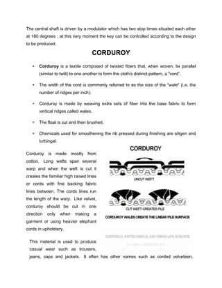 The central shaft is driven by a modulator which has two stop times situated each other
at 180 degrees ; at this very moment the key can be controlled according to the design
to be produced.

                                     CORDUROY
   •   Corduroy is a textile composed of twisted fibers that, when woven, lie parallel
       (similar to twill) to one another to form the cloth's distinct pattern, a "cord”.

   •   The width of the cord is commonly referred to as the size of the "wale" (i.e. the
       number of ridges per inch).

   •   Corduroy is made by weaving extra sets of fiber into the base fabric to form
       vertical ridges called wales.

   •   The float is cut and then brushed.

   •   Chemicals used for smoothening the rib pressed during finishing are siligen and
       turbingal.

Corduroy is made mostly from
cotton.     Long wefts span several
warp and when the weft is cut it
creates the familiar high raised lines
or cords with fine backing fabric
lines between. The cords lines run
the length of the warp. Like velvet,
corduroy should be cut in one
direction    only   when   making      a
garment or using heavier elephant
cords in upholstery.

 This material is used to produce
 casual wear such as trousers,
 jeans, caps and jackets. It often has other names such as corded velveteen,
 