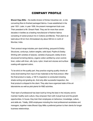 COMPANY PROFILE

Bharat Vijay Mills – the textile division of Sintex Industries Ltd., is into
converting fibre to finished packaged fabrics. It was established in the
year 1931. Later, in year 1956, the present management took over.
Their president is Mr. Dinesh Patel. They are for more than seven
decades in textiles as a leading manufacturer of fashion fabrics
consisting of varied product mix in Cottons and Blends. Their plant is at
kalol about 30 km from Ahmedabad city about 500 km in north of
Mumbai, India.


Their product range includes yarn dyed shirting, jacquard & Dobby
Structures, corduroys, bottom weights, solid dyed, Poplins & Dobby
Shirting with varieties of weaves, varieties of jacquard, dobby & leno
structured furnishing fabrics, organic cotton certified by union control,
linen, cotton with linen, silk, lycra, nylon, tinsel and viscose and surface
coating with pigment colors.


To be strict on the quality part, they practice ongoing quality checks at
every level starting from input of raw materials to the final product. After
the final product is ready, a 100 % inspection is conducted including
shade sorting and grading etc. And only after successful inspection, the
final product is shipped to the client. They also have organized state of the art
laboratories as well as pilot plants for R&D activities.


Their team of professional has been built by hiring the best in the industry and to
maintain healthy work culture, they empower them with mutual trust and the growth
opportunities. In house, they train their employees on behaviour, knowledge, culture,
and skills etc. Totally, 2000 employees including the most professional candidates and
managers, together make Bharat Vijay Mills a preferred partner to their clients for longer
business relationships.
 