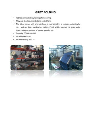 GREY FOLDING
•   Fabrics comes to Grey folding after weaving.
•   They are checked, mended and sorted here.
•   The fabric comes with a lot card and is maintained by a register containing lot
    no., sort no, date, bandha kg, meters, Finish width, contract no, grey width,
    buyer, pallet no, number of pieces, sample etc.
•   Capacity: 50,000 m/ shift
•   No. of workers: 85
•   No. of mending m/c: 14
 