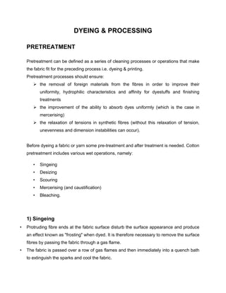 DYEING & PROCESSING

    PRETREATMENT

    Pretreatment can be defined as a series of cleaning processes or operations that make
    the fabric fit for the preceding process i.e. dyeing & printing.
    Pretreatment processes should ensure:
        the removal of foreign materials from the fibres in order to improve their
           uniformity, hydrophilic characteristics and affinity for dyestuffs and finishing
           treatments
        the improvement of the ability to absorb dyes uniformly (which is the case in
           mercerising)
        the relaxation of tensions in synthetic fibres (without this relaxation of tension,
           unevenness and dimension instabilities can occur).


    Before dyeing a fabric or yarn some pre-treatment and after treatment is needed. Cotton
    pretreatment includes various wet operations, namely:

       •   Singeing
       •   Desizing
       •   Scouring
       •   Mercerising (and caustification)
       •   Bleaching.




    1) Singeing
•   Protruding fibre ends at the fabric surface disturb the surface appearance and produce
    an effect known as "frosting" when dyed. It is therefore necessary to remove the surface
    fibres by passing the fabric through a gas flame.
•   The fabric is passed over a row of gas flames and then immediately into a quench bath
    to extinguish the sparks and cool the fabric.
 