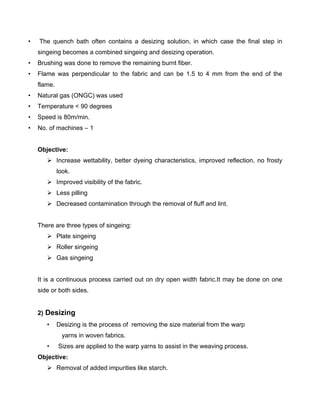 •   The quench bath often contains a desizing solution, in which case the final step in
    singeing becomes a combined singeing and desizing operation.
•   Brushing was done to remove the remaining burnt fiber.
•   Flame was perpendicular to the fabric and can be 1.5 to 4 mm from the end of the
    flame.
•   Natural gas (ONGC) was used
•   Temperature < 90 degrees
•   Speed is 80m/min.
•   No. of machines – 1


    Objective:
        Increase wettability, better dyeing characteristics, improved reflection, no frosty
             look.
        Improved visibility of the fabric.
        Less pilling
        Decreased contamination through the removal of fluff and lint.


    There are three types of singeing:
        Plate singeing
        Roller singeing
        Gas singeing


    It is a continuous process carried out on dry open width fabric.It may be done on one
    side or both sides.


    2) Desizing
       •     Desizing is the process of removing the size material from the warp
              yarns in woven fabrics.
       •     Sizes are applied to the warp yarns to assist in the weaving process.
    Objective:
        Removal of added impurities like starch.
 