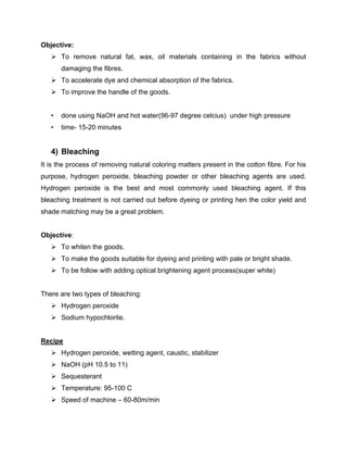 Objective:
    To remove natural fat, wax, oil materials containing in the fabrics without
       damaging the fibres.
    To accelerate dye and chemical absorption of the fabrics.
    To improve the handle of the goods.


   •   done using NaOH and hot water(96-97 degree celcius) under high pressure
   •   time- 15-20 minutes


   4) Bleaching
It is the process of removing natural coloring matters present in the cotton fibre. For his
purpose, hydrogen peroxide, bleaching powder or other bleaching agents are used.
Hydrogen peroxide is the best and most commonly used bleaching agent. If this
bleaching treatment is not carried out before dyeing or printing hen the color yield and
shade matching may be a great problem.


Objective:
    To whiten the goods.
    To make the goods suitable for dyeing and printing with pale or bright shade.
    To be follow with adding optical brightening agent process(super white)


There are two types of bleaching:
    Hydrogen peroxide
    Sodium hypochlorite.


Recipe
    Hydrogen peroxide, wetting agent, caustic, stabilizer
    NaOH (pH 10.5 to 11)
    Sequesterant
    Temperature: 95-100 C
    Speed of machine – 60-80m/min
 