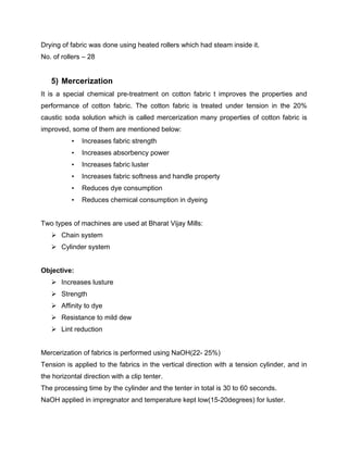 Drying of fabric was done using heated rollers which had steam inside it.
No. of rollers – 28


   5) Mercerization
It is a special chemical pre-treatment on cotton fabric t improves the properties and
performance of cotton fabric. The cotton fabric is treated under tension in the 20%
caustic soda solution which is called mercerization many properties of cotton fabric is
improved, some of them are mentioned below:
           •   Increases fabric strength
           •   Increases absorbency power
           •   Increases fabric luster
           •   Increases fabric softness and handle property
           •   Reduces dye consumption
           •   Reduces chemical consumption in dyeing


Two types of machines are used at Bharat Vijay Mills:
    Chain system
    Cylinder system


Objective:
    Increases lusture
    Strength
    Affinity to dye
    Resistance to mild dew
    Lint reduction


Mercerization of fabrics is performed using NaOH(22- 25%)
Tension is applied to the fabrics in the vertical direction with a tension cylinder, and in
the horizontal direction with a clip tenter.
The processing time by the cylinder and the tenter in total is 30 to 60 seconds.
NaOH applied in impregnator and temperature kept low(15-20degrees) for luster.
 
