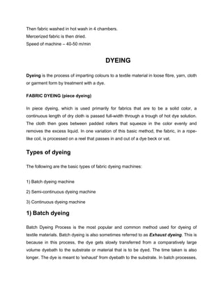 Then fabric washed in hot wash in 4 chambers.
Mercerized fabric is then dried.
Speed of machine – 40-50 m/min


                                           DYEING

Dyeing is the process of imparting colours to a textile material in loose fibre, yarn, cloth
or garment form by treatment with a dye.

FABRIC DYEING (piece dyeing)

In piece dyeing, which is used primarily for fabrics that are to be a solid color, a
continuous length of dry cloth is passed full-width through a trough of hot dye solution.
The cloth then goes between padded rollers that squeeze in the color evenly and
removes the excess liquid. In one variation of this basic method, the fabric, in a rope-
like coil, is processed on a reel that passes in and out of a dye beck or vat.


Types of dyeing

The following are the basic types of fabric dyeing machines:


1) Batch dyeing machine

2) Semi-continuous dyeing machine

3) Continuous dyeing machine

1) Batch dyeing

Batch Dyeing Process is the most popular and common method used for dyeing of
textile materials. Batch dyeing is also sometimes referred to as Exhaust dyeing. This is
because in this process, the dye gets slowly transferred from a comparatively large
volume dyebath to the substrate or material that is to be dyed. The time taken is also
longer. The dye is meant to 'exhaust' from dyebath to the substrate. In batch processes,
 