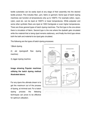 textile substrates can be easily dyed at any stage of their assembly into the desired
textile product. This includes fiber, yarn, fabric or garment. Some type of batch dyeing
machines can function at temperatures only up to 1000oC. For example cotton, rayon,
nylon, wool etc. can be dyed at 1000oC or lower temperatures. While polyester and
some other synthetic fibers are dyed at 1000 Centigrade or even higher temperatures.
There are three general types of batch dyeing machines. The first type is the one where
there is circulation of fabric. Second type is the one where the dyebath gets circulated
while the material that is being dyed remains stationary, and finally the third type where
both the bath and material to be dyed gets circulated.

The following are the types of batch dyeing processes:

1)Beck dyeing

2)   Jet   dyeing(soft     flow     dyeing
machine)

3) Jigger dyeing machine




Image showing Popular machines
utilizing the batch dyeing method
illustrated above.



For any dyers the ultimate dream is to
get the maximum out of the process
of dyeing, at minimal cost. For a batch
dyeing     process       the      following
techniques can prove to be effective
for optimum utilization.
 