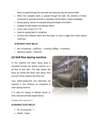 fabric is passed though the dye bath and rewound onto the second roller.
        When the complete fabric is passed though the bath, the direction of fabric
         movement is reversed and this is repeated until the fabric is dyed completely.
        During dyeing, tension is imparted along the length of the fabric.
        Suitable for light weight and delicate fabrics.
        Liquor ratio is low(1:2 to 1:6)
        Used for dyeing fabric in small lots.
        Contact time between fabric and dye liquor is more in jigger than other dyeing
         machines.

    At BHARAT VIJAY MILLS:

        No. of machines – 5(200 kg – 1 machine, 800kg – 4 machine)
        Maximum speed – 100m/min

(ii) Soft flow dyeing machine

In this machine the fabric being dyed is
circulated through the dyeing machine on a
jet flow of dye bath. The high speed dye
liquor jet carries the fabric rope along, from
one end of dye vessel to the other end.

Less water,energy,time and chemicals are
required in this machine as compared to
other dyeing machine.

It is used for dyeing of delicate woven or
knits, textured and light weight fabrics.

The liquor ratio is very low(1:1)


At BHARAT VIJAY MILLS:

        No. of machines – 1
        Model – fong’s
 