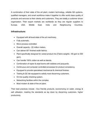 A combination of their state of the art plant, modern technology, reliable QA systems,
qualified managers, and smart workforce make it together to offer world class quality of
products and services to their clients and customers. They are totally a customer driven
organization. Their export markets are worldwide as they are regular suppliers to
Europe,         USA,   Middle      East,    India    and     Neighbouring     Countries.


Infrastructure:

      Equipped with all level state of the art machinery.
      Fully automatic.
      Micro process controlled.
      Overall capacity - 22 million meters.
      Can deliver 65" finished width fabrics.
      Plant specifically designed for varied product mix (Fabric weights - 80 gsm to 550
       gsm)‫‏‬
           .
      Can handle 100% cotton as well as blends.
      Combination of rapier & airjet looms with dobbies and jacquards.
      Continuous and computer controlled processes for product consistency.
      Equipped to provide specialised mechanical & chemical finishes.
      Testing & QC lab equipped to satisfy most discerning customers.
      On line quality checking system.
      Networking facilities within the complex.
      Most modern & state of the art plant.

Their best practices include - Eco friendly products, economizing on water, energy &
salt utilisation, meeting the standards as lay down by discerning customers, higher
productivity.
 