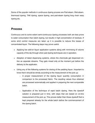 Some of the popular methods in continuous dyeing process are Pad-steam, Wet-steam,
thermosol dyeing, TAK dyeing, space dyeing, and pad-steam dyeing long chain warp
dyeing etc.




Process
Continuous and to some extent semi-continuous dyeing processes both are less prone
to water consumption than batch dyeing, but results in high concentration of residues. If
some strict control measures are taken up it is possible to reduce this losses of
concentrated liquor. The following steps may prove useful.

      Applying low add-on liquor application systems along with minimising of volume
       capacity of the dip through when pad dyeing techniques are in operation.

      Adoption of latest dispensing systems, where the chemicals get dispensed on-
       line as separate streams. They gets mixed only at the moment just before the
       delivery to the applicator.

      Using any of the following systems for dosing of the padding liquor. Important to
       know that it should be strictly according to the measurement of the pick up:
          o   A proper measurement of the dyeing liquor quantity consumption in
              comparison to the processed fabric. The resulting values thus obtained
              are processed automatically and applied in preparing the next comparable
              batch.

          o   Application of the technique of rapid batch dyeing. Here the dyestuff
              solution is prepared just in time, with steps that are based on on-line
              measurement of the pick up. This proves better than those dyestuff that is
              kept prepared already for the whole batch before the commencement of
              the dyeing batch.
 