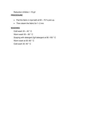 Reduction inhibitor = 10 g/l
PROCEDURE

     Pad the fabric in dye bath at 60 – 70 % pick up.
     Then steam the fabric for 1- 2 min

WASHING
  Cold wash 30 – 40 ° C
  Warm wash 50 – 60 ° C
  Soaping with detergent 2g/l detergent at 90 -100 ° C
  Warm wash at 50 -60 ° C
  Cold wash 30 -40 ° C
 