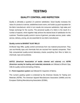 TESTING
                 QUALITY CONTROL AND INSPECTION

Quality is ultimately a question of customer satisfaction. Good Quality increases the
value of a product or service, establishes brand name, and builds up good reputation for
the fabric manufacturer, which in turn results into consumer satisfaction, high sales and
foreign exchange for the country. The perceived quality of a fabric is the result of a
number of aspects, which together help achieve the desired level of satisfaction for the
customer. Therefore quality control in terms of garment, pre-sales service, posts –sales
service, delivery, pricing, etc are essentials for any fabric manufacturer.


Quality control at BHARAT VIJAY MILLS

At Bharat Vijay Mills, quality control commences from raw material procurement. They
use eco-friendly dyes and chemicals that are sourced from reputed companies. Their
fully computerized quality-control laboratory checks everything from fibre to fabric to
chemicals, dyes and auxiliaries.



AATCC (American Association of textile chemist and colorist) and ASTM
(American society for testing and materials) standards are followed at Bharat Vijay
mills for quality control and testing of fabrics.

4 – Point inspection system was followed for inspection of fabrics.

This numeric grading system is endorsed by the American Society for Testing and
Materials (ASTM), The American Apparel Manufacturers Association (AAMA) and the
European Clothing Manufacturing Association (ECMA).
 